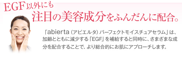 EGF以外にも、注目の美容成分をふんだんに配合。アビエルタパーフェクトモイスチュアセラムは加齢とともに減少するEGFを補給すると同時に、さまざまな成分を配合することで、より総合的にお肌にアプローチします。