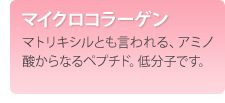 マイクロコラーゲン　マトリキシルとも言われる、アミノ酸からなるペプチド。低分子です。