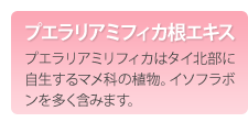 プエラリアミフィカ根エキス　プエラリアミリフィカはタイ北部に自生するマメ科の植物。イソフラボンを多く含みます。