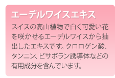 エーデルワイスエキス　スイスの高山植物で白く可愛い花を咲かせるエーデルワイスから抽出したエキスです。クロロゲン酸、タンニン、ビサボラン誘導体などの有用成分を含んでいます。