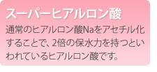 スーパーヒアルロン酸　通常のヒアルロン酸Naをアセチル化することで、2倍の保水力を持つといわれているヒアルロン酸です。