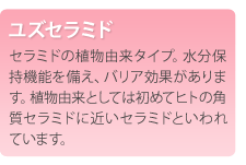 ユズセラミド　セラミドの植物由来タイプ。水分保持機能を備え、バリア効果があります。植物由来としては初めてヒトの角質セラミドに近いセラミドといわれています。