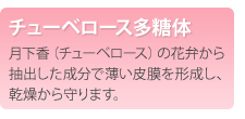 チューベロース多糖体　月下香（チューベロース）の花弁から抽出した成分で薄い皮膜を形成し、乾燥から守ります。