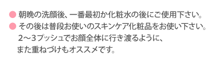 朝晩の洗顔後、一番最初か化粧水の後にご使用下さい。その後は普段お使いのスキンケア化粧品をお使い下さい。２～３プッシュでお顔全体に行き渡るように、また重ねづけもオススメです。