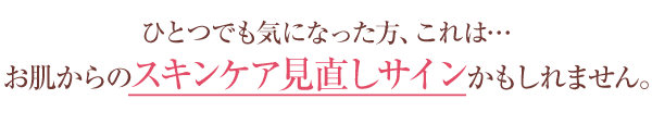 ひとつでも気になった方、これは...お肌からのスキンケア見直しサインかも知れません。