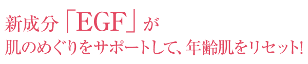 新成分「EGF」が肌のめぐりをサポートして、年齢肌をリセット！