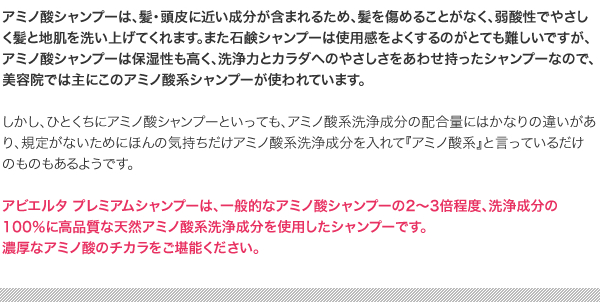 アビエルタ プレミアムシャンプーは、一般的なアミノ酸シャンプーの2から3倍程度、洗浄成分の100％に高品質な天然アミノ酸系洗浄成分を使用したシャンプーです。