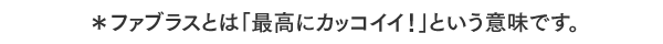 ＊ファブラスとは「最高にカッコイイ！」という意味です。