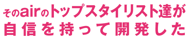 そのairのトップスタイリスト達が自信を持って開発した