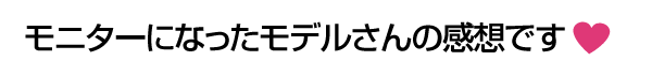 モニターになったモデルさんの感想です♪