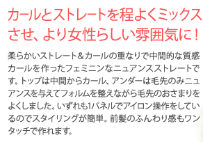 カールとストレートを程よくミックスさせ、より女性らしい雰囲気に！柔らかいストレート＆カールの重なりで中間的な素質カールを作ったフェミニンなニュアンスストレートです。トップは中間からカール、アンダーは毛先のおさまりをよくしました。いずれも1パネルでアイロン操作をしているのでスタイリングが簡単。前髪のふんわり感もワンタッチで作れます。