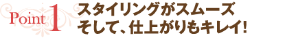 point1 スタイリングがスムーズ　そして、仕上がりもキレイ！