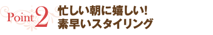 point2:忙しい朝に嬉しい！素早いスタイリング