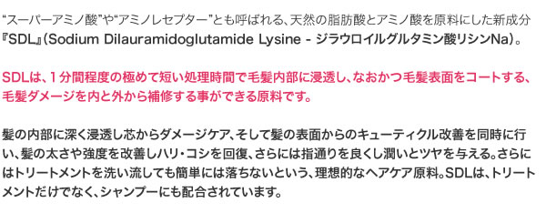 SDLは、１分間程度の極めて短い処理時間で毛髪内部に浸透し、なおかつ毛髪表面をコートする、毛髪ダメージを内と外から補修する事ができる原料です。