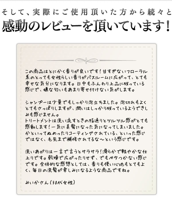 そして、実際にご使用頂いた方から続々と感動のレビューを頂いています！この商品はとにかく香りが良いです！毎日の洗髪が楽しみになるような商品ですね。みいかさん（30代女性）